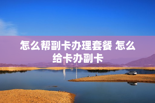 怎么帮副卡办理套餐 怎么给卡办副卡