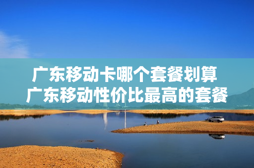 广东移动卡哪个套餐划算 广东移动性价比最高的套餐