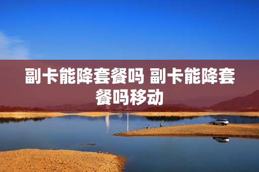 副卡能降套餐吗 副卡能降套餐吗移动