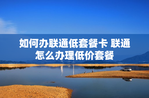 如何办联通低套餐卡 联通怎么办理低价套餐