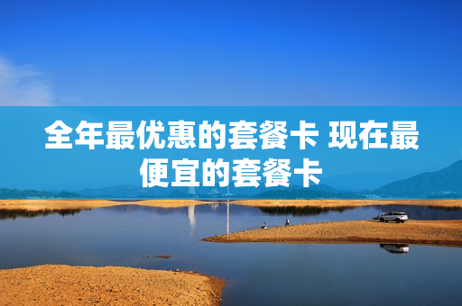 全年最优惠的套餐卡 现在最便宜的套餐卡