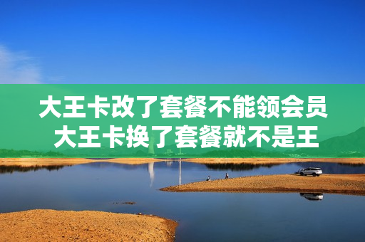 大王卡改了套餐不能领会员 大王卡换了套餐就不是王卡了吗