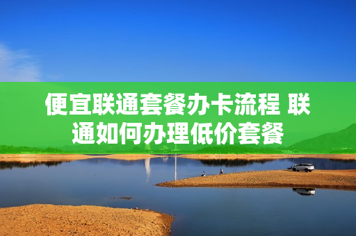 便宜联通套餐办卡流程 联通如何办理低价套餐