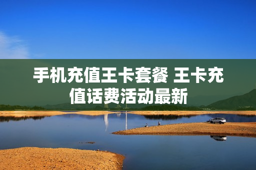 手机充值王卡套餐 王卡充值话费活动最新