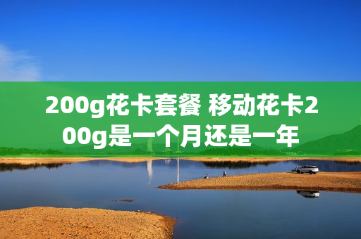 200g花卡套餐 移动花卡200g是一个月还是一年