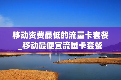 移动资费最低的流量卡套餐_移动最便宜流量卡套餐