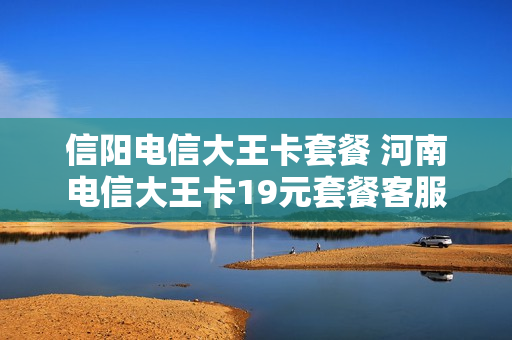 信阳电信大王卡套餐 河南电信大王卡19元套餐客服