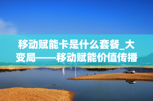 移动赋能卡是什么套餐_大变局——移动赋能价值传播