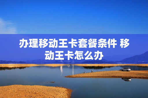办理移动王卡套餐条件 移动王卡怎么办
