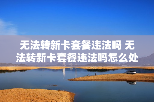 无法转新卡套餐违法吗 无法转新卡套餐违法吗怎么处理