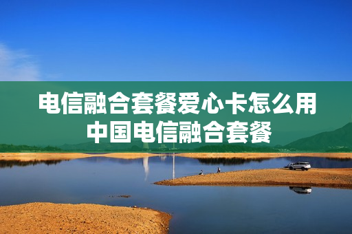 电信融合套餐爱心卡怎么用 中国电信融合套餐