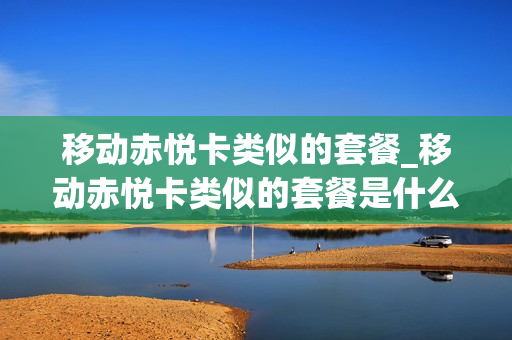 移动赤悦卡类似的套餐_移动赤悦卡类似的套餐是什么