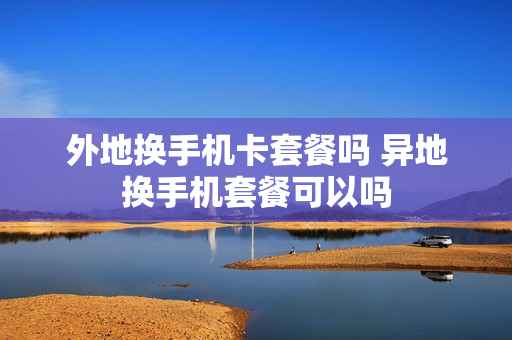 外地换手机卡套餐吗 异地换手机套餐可以吗