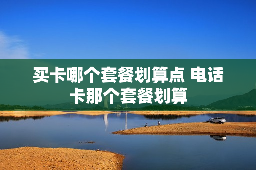 买卡哪个套餐划算点 电话卡那个套餐划算
