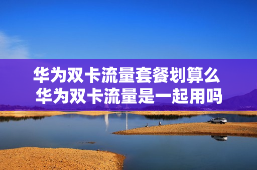 华为双卡流量套餐划算么 华为双卡流量是一起用吗