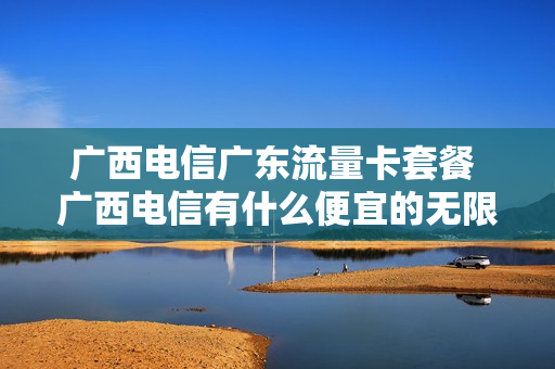 广西电信广东流量卡套餐 广西电信有什么便宜的无限流量卡