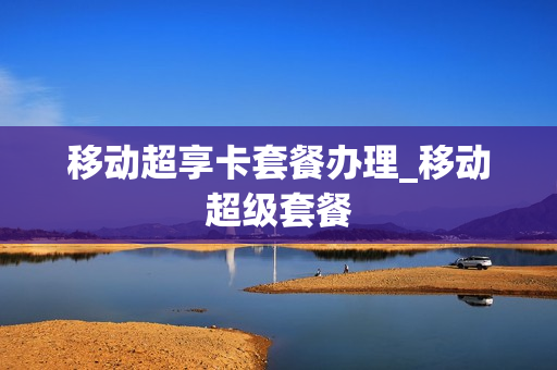 移动超享卡套餐办理_移动超级套餐
