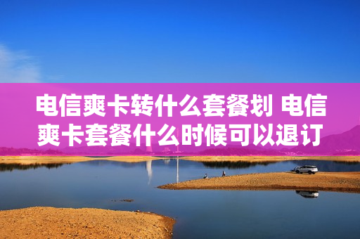 电信爽卡转什么套餐划 电信爽卡套餐什么时候可以退订