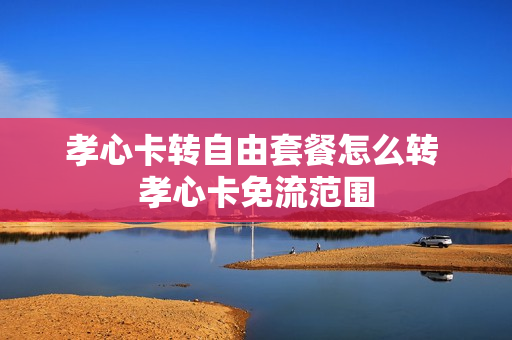 孝心卡转自由套餐怎么转 孝心卡免流范围