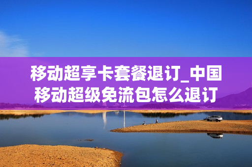 移动超享卡套餐退订_中国移动超级免流包怎么退订