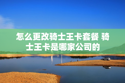 怎么更改骑士王卡套餐 骑士王卡是哪家公司的