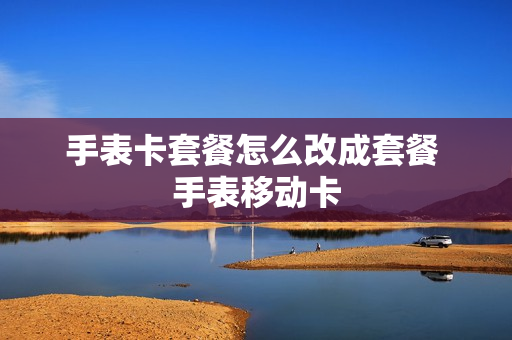 手表卡套餐怎么改成套餐 手表移动卡