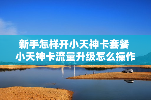 新手怎样开小天神卡套餐 小天神卡流量升级怎么操作