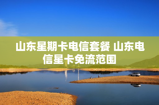 山东星期卡电信套餐 山东电信星卡免流范围
