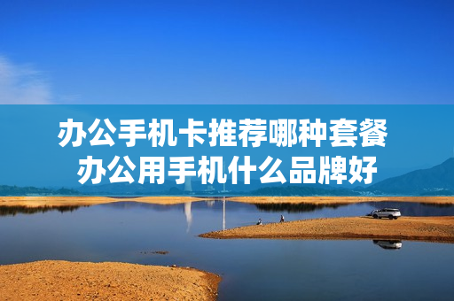 办公手机卡推荐哪种套餐 办公用手机什么品牌好