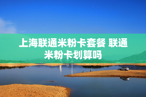 上海联通米粉卡套餐 联通米粉卡划算吗