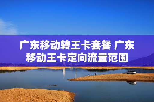 广东移动转王卡套餐 广东移动王卡定向流量范围
