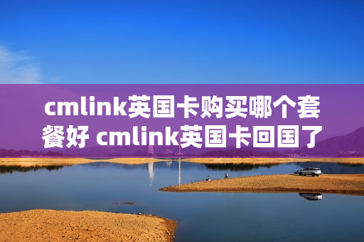 cmlink英国卡购买哪个套餐好 cmlink英国卡回国了还能用吗