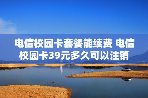 电信校园卡套餐能续费 电信校园卡39元多久可以注销