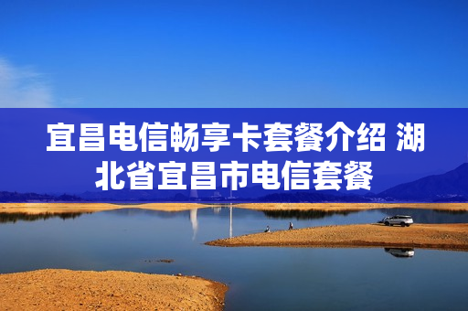 宜昌电信畅享卡套餐介绍 湖北省宜昌市电信套餐