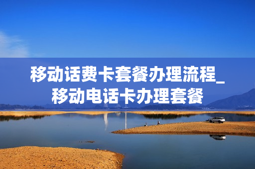 移动话费卡套餐办理流程_移动电话卡办理套餐
