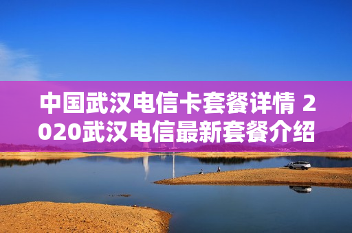 中国武汉电信卡套餐详情 2020武汉电信最新套餐介绍