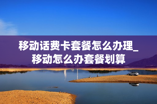 移动话费卡套餐怎么办理_移动怎么办套餐划算