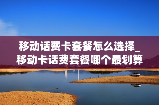移动话费卡套餐怎么选择_移动卡话费套餐哪个最划算