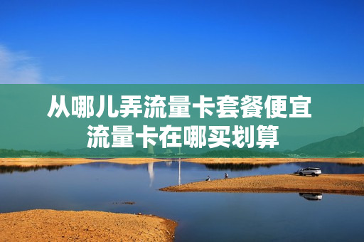从哪儿弄流量卡套餐便宜 流量卡在哪买划算