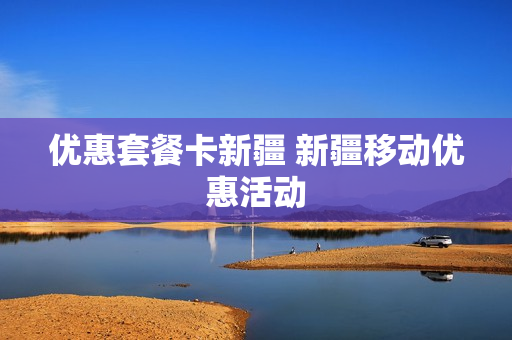 优惠套餐卡新疆 新疆移动优惠活动