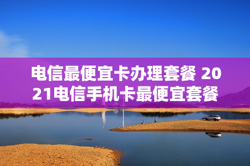 电信最便宜卡办理套餐 2021电信手机卡最便宜套餐