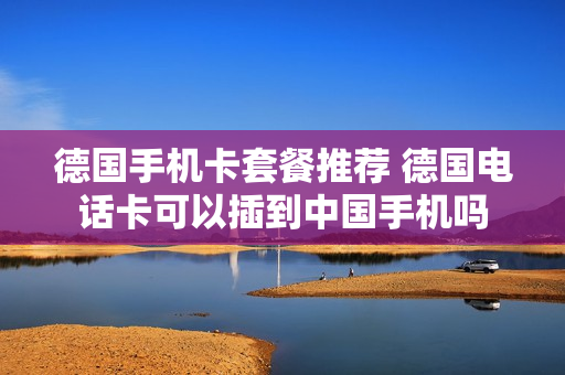 德国手机卡套餐推荐 德国电话卡可以插到中国手机吗