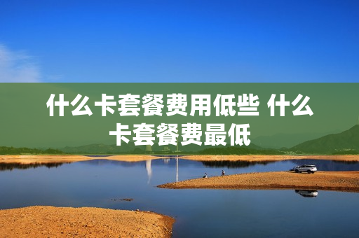 什么卡套餐费用低些 什么卡套餐费最低