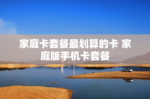 家庭卡套餐最划算的卡 家庭版手机卡套餐