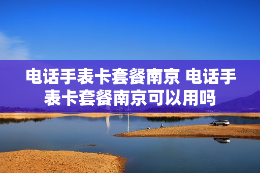 电话手表卡套餐南京 电话手表卡套餐南京可以用吗