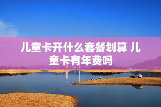 儿童卡开什么套餐划算 儿童卡有年费吗