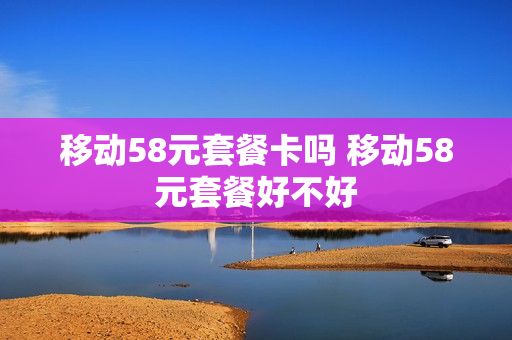 移动58元套餐卡吗 移动58元套餐好不好