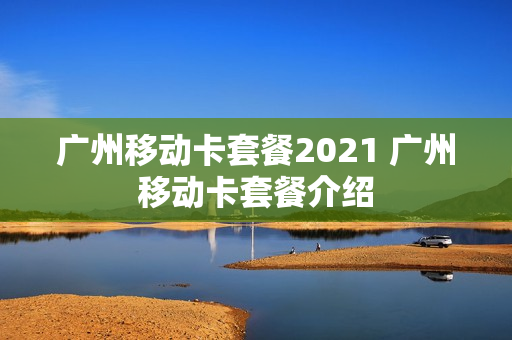广州移动卡套餐2021 广州移动卡套餐介绍