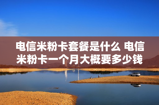 电信米粉卡套餐是什么 电信米粉卡一个月大概要多少钱