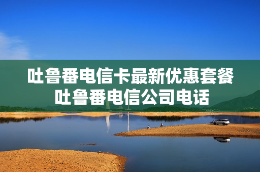 吐鲁番电信卡最新优惠套餐 吐鲁番电信公司电话